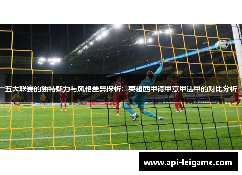 五大联赛的独特魅力与风格差异探析:英超西甲德甲意甲法甲的对比分析 五大联赛的独特魅力与风格差异探析:英超西甲德甲意甲法甲的对比分析