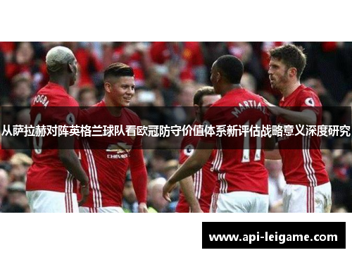 从萨拉赫对阵英格兰球队看欧冠防守价值体系新评估战略意义深度研究 从萨拉赫对阵英格兰球队看欧冠防守价值体系新评估战略意义深度研究