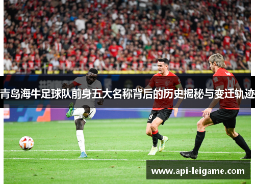 青岛海牛足球队前身五大名称背后的历史揭秘与变迁轨迹 青岛海牛足球队前身五大名称背后的历史揭秘与变迁轨迹