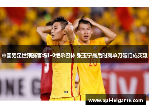 中国男足世预赛客场1-0绝杀巴林 张玉宁最后时刻单刀破门成英雄