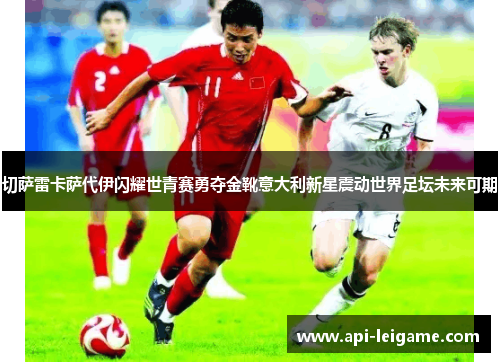 切萨雷卡萨代伊闪耀世青赛勇夺金靴意大利新星震动世界足坛未来可期