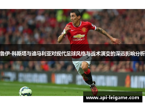 鲁伊-科斯塔与迪马利亚对现代足球风格与战术演变的深远影响分析 鲁伊-科斯塔与迪马利亚对现代足球风格与战术演变的深远影响分析